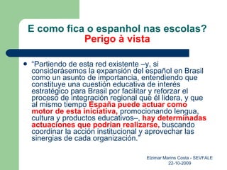 E como fica o espanhol nas escolas? Perigo à vista “ Partiendo de esta red existente –y, si considerásemos la expansión del español en Brasil como un asunto de importancia, entendiendo que constituye una cuestión educativa de interés estratégico para Brasil por facilitar y reforzar el proceso de integración regional que él lidera, y que al mismo tiempo  España puede actuar como motor de esta iniciativa,  promocionando lengua, cultura y productos educativos–,  hay determinadas actuaciones que podrían realizarse,  buscando coordinar la acción institucional y aprovechar las sinergias de cada organización.” Elzimar Marins Costa - SEVFALE 22-10-2009 