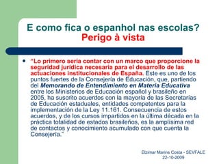 E como fica o espanhol nas escolas? Perigo à vista “ Lo primero sería contar con un marco que proporcione la seguridad jurídica necesaria para el desarrollo de las actuaciones institucionales de España.  Este es uno de los puntos fuertes de la Consejería de Educación, que, partiendo del  Memorando de Entendimiento en Materia Educativa  entre los Ministerios de Educación español y brasileño en 2005, ha suscrito acuerdos con la mayoría de las Secretarías de Educación estaduales, entidades competentes para la implementación de la Ley 11.161. Consecuencia de estos acuerdos, y de los cursos impartidos en la última década en la práctica totalidad de estados brasileños, es la amplísima red de contactos y conocimiento acumulado con que cuenta la Consejería.” Elzimar Marins Costa - SEVFALE 22-10-2009 