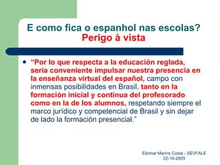 E como fica o espanhol nas escolas? Perigo à vista “ Por lo que respecta a la educación reglada, sería conveniente impulsar nuestra presencia en la enseñanza virtual del español,  campo con inmensas posibilidades en Brasil,  tanto en la formación inicial y continua del profesorado como en la de los alumnos,  respetando siempre el marco jurídico y competencial de Brasil y sin dejar de lado la formación presencial.” Elzimar Marins Costa - SEVFALE 22-10-2009 