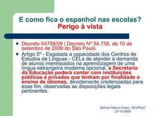E como fica o espanhol nas escolas? Perigo à vista Decreto 54758/09 | Decreto Nº 54.758, de 10 de setembro de 2009 do São Paulo  Artigo 5º - Esgotada a capacidade dos Centros de Estudos de Línguas - CELs de atender à demanda de alunos interessados na aprendizagem de uma língua estrangeira moderna opcional,  a Secretaria da Educação poderá contar com instituições públicas e privadas que tenham por finalidade o ensino de idiomas,  devidamente credenciadas para esse fim, observadas as disposições legais pertinentes.  Elzimar Marins Costa - SEVFALE 22-10-2009 