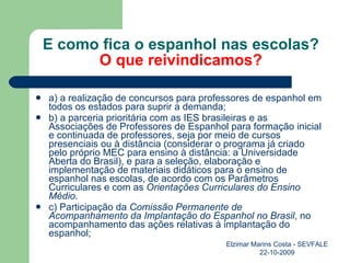 E como fica o espanhol nas escolas? O que reivindicamos? a) a realização de concursos para professores de espanhol em todos os estados para suprir a demanda; b) a parceria prioritária com as IES brasileiras e as Associações de Professores de Espanhol para formação inicial e continuada de professores, seja por meio de cursos presenciais ou à distância (considerar o programa já criado pelo próprio MEC para ensino à distância: a Universidade Aberta do Brasil), e para a seleção, elaboração e implementação de materiais didáticos para o ensino de espanhol nas escolas, de acordo com os Parâmetros Curriculares e com as  Orientações Curriculares do Ensino Médio. c) Participação da  Comissão Permanente de Acompanhamento da Implantação do Espanhol no Brasil , no acompanhamento das ações relativas à implantação do espanhol; Elzimar Marins Costa - SEVFALE 22-10-2009 