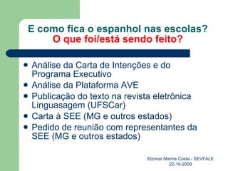E como fica o espanhol nas escolas? O que foi/está sendo feito? Análise da Carta de Intenções e do Programa Executivo Análise da Plataforma AVE Publicação do texto na revista eletrônica Linguasagem (UFSCar) Carta à SEE (MG e outros estados) Pedido de reunião com representantes da SEE (MG e outros estados) Elzimar Marins Costa - SEVFALE 22-10-2009 