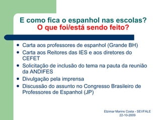E como fica o espanhol nas escolas? O que foi/está sendo feito? Carta aos professores de espanhol (Grande BH) Carta aos Reitores das IES e aos diretores do CEFET Solicitação de inclusão do tema na pauta da reunião da ANDIFES Divulgação pela imprensa Discussão do assunto no Congresso Brasileiro de Professores de Espanhol (JP) Elzimar Marins Costa - SEVFALE 22-10-2009 
