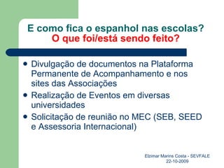 E como fica o espanhol nas escolas? O que foi/está sendo feito? Divulgação de documentos na Plataforma Permanente de Acompanhamento e nos sites das Associações Realização de Eventos em diversas universidades Solicitação de reunião no MEC (SEB, SEED e Assessoria Internacional) Elzimar Marins Costa - SEVFALE 22-10-2009 