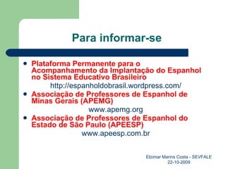 Para informar-se Plataforma Permanente para o  Acompanhamento da Implantação do Espanhol no Sistema Educativo Brasileiro http://espanholdobrasil.wordpress.com/ Associação de Professores de Espanhol de Minas Gerais (APEMG) www.apemg.org Associação de Professores de Espanhol do Estado de São Paulo (APEESP) www.apeesp.com.br Elzimar Marins Costa - SEVFALE 22-10-2009 