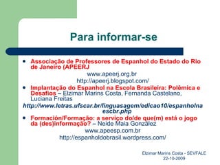 Para informar-se Associação de Professores de Espanhol do Estado do Rio de Janeiro (APEERJ www.apeerj.org.br  http://apeerj.blogspot.com/ Implantação do Espanhol na Escola Brasileira: Polêmica e Desafios  –  Elzimar Marins Costa, Fernanda Castelano, Luciana Freitas http://www.letras.ufscar.br/linguasagem/edicao10/espanholnaescbr.php Formación/Formação: a serviço do/de que(m) está o jogo da (des)informação?  –  Neide Maia González www.apeesp.com.br http://espanholdobrasil.wordpress.com/ Elzimar Marins Costa - SEVFALE 22-10-2009 