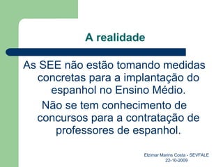 A realidade As SEE não estão tomando medidas concretas para a implantação do espanhol no Ensino Médio. Não se tem conhecimento de concursos para a contratação de professores de espanhol. Elzimar Marins Costa - SEVFALE 22-10-2009 