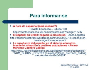 Para informar-se A hora do espanhol   (será mesmo?) Revista Educação – Edição 150 http://revistaeducacao.uol.com.br/textos.asp?codigo=12782  El español en Brasil: negocio o educación  – Xoán Lagares http://espanholdobrasil.wordpress.com/2009/08/27/el-espanol-en-brasil-negocio-o-educacion/ La enseñanza del español en el sistema educativo brasileño: situación y posibles actuaciones - Álvaro Martínez-Cachero Laseca http://www.realinstitutoelcano.org/wps/portal/rielcano/contenido?WCM_GLOBAL_CONTEXT=/elcano/elcano_es/zonas_es/lengua+y+cultura/ari140-2009 Elzimar Marins Costa - SEVFALE 22-10-2009 