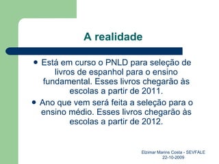 A realidade Está em curso o PNLD para seleção de livros de espanhol para o ensino fundamental. Esses livros chegarão às escolas a partir de 2011. Ano que vem será feita a seleção para o ensino médio. Esses livros chegarão às escolas a partir de 2012. Elzimar Marins Costa - SEVFALE 22-10-2009 