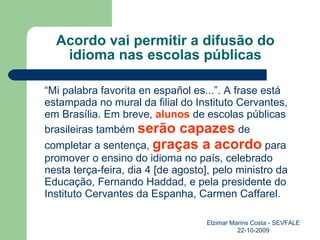 Acordo vai permitir a difusão do idioma nas escolas públicas “ Mi palabra favorita en español es...”. A frase está estampada no mural da filial do Instituto Cervantes, em Brasília. Em breve,  alunos  de escolas públicas brasileiras também  serão capazes  de completar a sentença,  graças a acordo  para promover o ensino do idioma no país, celebrado nesta terça-feira, dia 4 [de agosto], pelo ministro da Educação, Fernando Haddad, e pela presidente do Instituto Cervantes da Espanha, Carmen Caffarel. Elzimar Marins Costa - SEVFALE 22-10-2009 