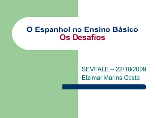 O Espanhol no Ensino Básico Os Desafios SEVFALE – 22/10/2009 Elzimar Marins Costa 
