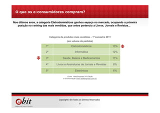 9
Copyright e-bit Todos os Direitos Reservados
O que os e-consumidores compram?
1º Eletrodomésticos 13%
2º Informática 12%
3º Saúde, Beleza e Medicamentos 11%
4º Livros e Assinaturas de Jornais e Revistas 8%
5º Eletrônicos 6%
Categoria de produtos mais vendidas – 1º semestre 2011
(em volume de pedidos)
Nos últimos anos, a categoria Eletrodomésticos ganhou espaço no mercado, ocupando a primeira
posição no ranking das mais vendidas, que antes pertencia a Livros, Jornais e Revistas...
Fonte: WebShoppers 24ª Edição
e-bit Informação (www.ebitempresa.com.br)
 