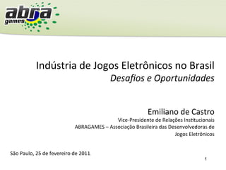 1
Indústria	
  de	
  Jogos	
  Eletrônicos	
  no	
  Brasil	
  
Desaﬁos	
  e	
  Oportunidades	
  
São	
  Paulo,	
  25	
  de	
  fevereiro	
  de	
  2011.	
  
Emiliano	
  de	
  Castro	
  
Vice-­‐Presidente	
  de	
  Relações	
  InsGtucionais	
  
ABRAGAMES	
  –	
  Associação	
  Brasileira	
  das	
  Desenvolvedoras	
  de	
  
Jogos	
  Eletrônicos	
  	
  
 