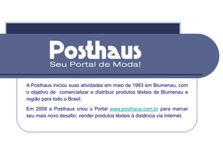 A Posthaus iniciou suas atividades em maio de 1983 em Blumenau, com
o objetivo de comercializar e distribuir produtos têxteis de Blumenau e
região para todo o Brasil.
Em 2008 a Posthaus criou o Portal www.posthaus.com.br para marcar
seu mais novo desafio: vender produtos têxteis à distância via Internet.
 