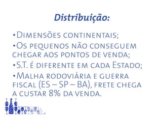 Distribuição:
•Dimensões continentais;
•Os pequenos não conseguem
chegar aos pontos de venda;
•S.T. é diferente em cada Estado;
•Malha rodoviária e guerra
fiscal (ES – SP – BA), frete chega
a custar 8% da venda.
 