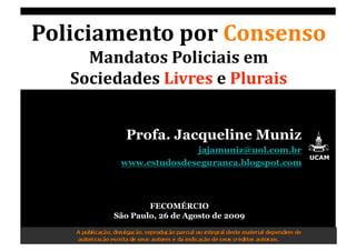 Policiamento por Consenso
Mandatos Policiais em  
Sociedades Livres e Plurais 
Profa. Jacqueline Muniz
jajamuniz@uol.com.br
www.estudosdeseguranca.blogspot.com
UCAM
FECOMÉRCIO
São Paulo, 26 de Agosto de 2009 
 
