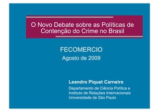 O Novo Debate sobre as Políticas de
Contenção do Crime no Brasil
FECOMERCIO
Agosto de 2009
Leandro Piquet Carneiro
Departamento de Ciência Política e
Instituto de Relações Internacionais
Universidade de São Paulo
 