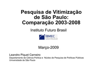 Pesquisa de Vitimização
de São Paulo:
Comparação 2003-2008
Instituto Futuro Brasil
Março-2009
Leandro Piquet Carneiro
Departamento de Ciência Política e Núcleo de Pesquisa de Políticas Públicas
Universidade de São Paulo
 