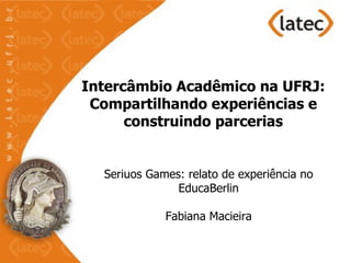 Intercâmbio Acadêmico na UFRJ:
 Compartilhando experiências e
      construindo parcerias


  Seriuos Games: relato de experiência no
               EducaBerlin

             Fabiana Macieira
 
