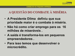 A QUESTÃO DO COMBATE À MISÉRIA
• A Presidente Dilma definiu que sua
prioridade maior é o combate à miséria.
• Não há como criar emprego para os 16
milhões de miseráveis .
• A saída é transforma-los em pequenos
empreendedores .
• Para isso temos que desenvolver o
microcrédito.
CONSELHO DA PEQUENA EMPRESA
 