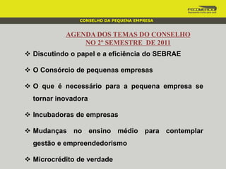 AGENDA DOS TEMAS DO CONSELHO
NO 2º SEMESTRE DE 2011
 Discutindo o papel e a eficiência do SEBRAE
 O Consórcio de pequenas empresas
 O que é necessário para a pequena empresa se
tornar inovadora
 Incubadoras de empresas
 Mudanças no ensino médio para contemplar
gestão e empreendedorismo
 Microcrédito de verdade
CONSELHO DA PEQUENA EMPRESA
 