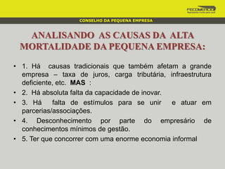 ANALISANDO AS CAUSAS DA ALTA
MORTALIDADE DA PEQUENA EMPRESA:
• 1. Há causas tradicionais que também afetam a grande
empresa – taxa de juros, carga tributária, infraestrutura
deficiente, etc. MAS :
• 2. Há absoluta falta da capacidade de inovar.
• 3. Há falta de estímulos para se unir e atuar em
parcerias/associações.
• 4. Desconhecimento por parte do empresário de
conhecimentos mínimos de gestão.
• 5. Ter que concorrer com uma enorme economia informal
CONSELHO DA PEQUENA EMPRESA
 