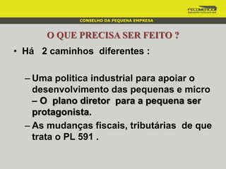 O QUE PRECISA SER FEITO ?
• Há 2 caminhos diferentes :
– Uma politica industrial para apoiar o
desenvolvimento das pequenas e micro
– O plano diretor para a pequena ser
protagonista.
– As mudanças fiscais, tributárias de que
trata o PL 591 .
CONSELHO DA PEQUENA EMPRESA
 