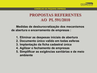 PROPOSTAS REFERENTES
AO PL 591/2010
Medidas de desburocratização dos mecanismos
de abertura e encerramento de empresas :
1. Eliminar as despesas iniciais de abertura
2. Documento único valido em todas esferas
3. Implantação da ficha cadastral única
4. Agilizar o fechamento de empresas
5. Simplificar as exigências sanitárias e de meio
ambiente
CONSELHO DA PEQUENA EMPRESA
 