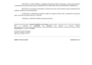 a.3) Oficie-se à Polícia Militar e a Vigilância Sanitária de Morro da Fumaça, a fim de que fiscalizem
o cumprimento da decisão judicial pela COOPERATIVA FUMACENSE DE ELETRICIDADE (CERMOFUL);
b) Cite(m)-se a(s) parte(s) requerida(s), na forma da lei, bem como intimem-se para cumprimento das
medidas cautelares acima determinadas;
c) Determino a publicação de edital no órgão de imprensa oficial sobre a propositura da presente
ação, nos termos do artigo 94 da Lei n. 8078/90.
Notifique-se o Ministério Público da presente decisão.
Documento eletrônico assinado por ROQUE LOPEDOTE, Juiz de Direito, na forma do artigo 1º, inciso III, da Lei 11.419, de 19 de dezembro de
2006. A conferência da autenticidade do documento está disponível no endereço eletrônico
https://eproc1g.tjsc.jus.br/eproc/externo_controlador.php?acao=consulta_autenticidade_documentos, mediante o preenchimento do código verificador
310012405140v13 e do código CRC f52685ef.
Informações adicionais da assinatura:
Signatário (a): ROQUE LOPEDOTE
Data e Hora: 23/3/2021, às 17:15:1
5000931-97.2021.8.24.0078 310012405140 .V13
 