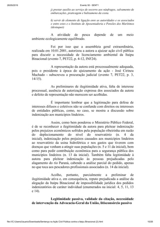 26/05/2019 Evento 50 - SENT1
file:///C:/Users/Usuario/Downloads/Sentença na Ação Civil Pública contra a Itaipu Binacional (2).html 10/26
j) prestar auxílio ao serviço de socorro aos náufragos, salvamento de
embarcações, praticagem e balisameno da costa.
k) servir de elemento de ligação enre as autoridades e os associados
e entre estes e o Instituto de Aposentadoria e Pensões dos Marítimos
(destaquei)
A atividade de pesca depende de um meio
ambiente ecologicamente equilibrado.
Foi por isso que a assembleia geral extraordinária,
realizada em 10.01.2001, autorizou a autora a ajuizar ação civil pública
para discutir a necessidade de licenciamento ambiental da Itaipu
Binacional (evento 7, PET22, p. 4-12, INF24).
A representação da autora está processualmente adequada,
pois o presidente à época do ajuizamento da ação - José Cirineu
Machado - subscreveu a procuração judicial (evento 7, PET22, p. 3,
14/15).
As preliminares de ilegitimidade ativa, falta de interesse
processual, ausência de autorização expressa dos associados da autora
e defeito de representação não merecem ser acolhidas.
É importante lembrar que a legitimação para defesa de
interesses difusos e coletivos não se confunde com direitos ou interesses
de entidades públicas, como, no caso, se mostra a discussão sobre
indenização aos municípios lindeiros.
Assim, como bem ponderou o Ministério Público Federal,
é de se reconhecer a ilegitimidade da autora para pleitear indenização
pelos prejuízos econômicos sofridos pela população ribeirinha em razão
do deplecionamento do nível do reservatório (n. 4 da
inicial), indenização pelos prejuízos causados aos municípios lindeiros
ao reservatório da usina hidrelétrica e nos gastos que tiverem com
doenças que venham a atingir suas populações (n. 5 e 11 da inicial), bem
como para pedir contribuição econômica para a segurança pública dos
municípios lindeiros (n. 13 da inicial). Também falta legitimidade à
autora para pleitear indenização às pessoas prejudicadas pelo
alagamento do rio Paraná, cabendo a análise parcial do pedido, apenas
no que toca aos pescadores profissionais associados (n. 14 da inicial).
Acolho, portanto, parcialmente a preliminar de
ilegitimidade ativa e, em consequência, reputo prejudicada a análise da
alegação da Itaipu Binacional de impossibilidade jurídica dos pedidos
indenizatórios de caráter individual (enumerados na inicial: 4, 5, 11, 13
e 14).
Legitimidade passiva, validade da citação, necessidade
de intervenção da Advocacia-Geral da União, litisconsórcio passivo
 