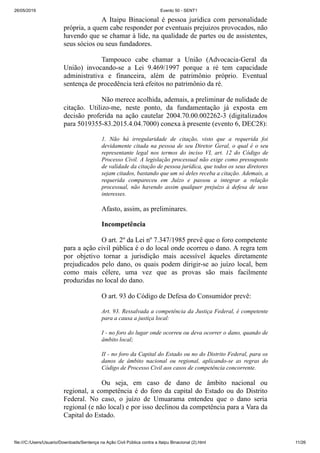 26/05/2019 Evento 50 - SENT1
file:///C:/Users/Usuario/Downloads/Sentença na Ação Civil Pública contra a Itaipu Binacional (2).html 11/26
A Itaipu Binacional é pessoa juridica com personalidade
própria, a quem cabe responder por eventuais prejuizos provocados, não
havendo que se chamar à lide, na qualidade de partes ou de assistentes,
seus sócios ou seus fundadores.
Tampouco cabe chamar a União (Advocacia-Geral da
União) invocando-se a Lei 9.469/1997 porque a ré tem capacidade
administrativa e financeira, além de patrimônio próprio. Eventual
sentença de procedência terá efeitos no patrimônio da ré.
Não merece acolhida, ademais, a preliminar de nulidade de
citação. Utilizo-me, neste ponto, da fundamentação já exposta em
decisão proferida na ação cautelar 2004.70.00.002262-3 (digitalizados
para 5019355-83.2015.4.04.7000) conexa à presente (evento 6, DEC28):
1. Não há irregularidade de citação, visto que a requerida foi
devidamente citada na pessoa de seu Diretor Geral, o qual é o seu
representante legal nos termos do inciso VI, art. 12 do Código de
Processo Civil. A legislação processual não exige como pressuposto
de validade da citação de pessoa jurídica, que todos os seus diretores
sejam citados, bastando que um só deles receba a citação. Ademais, a
requerida compareceu em Juízo e passou a integrar a relação
processual, não havendo assim qualquer prejuízo à defesa de seus
interesses.
Afasto, assim, as preliminares.
Incompetência
O art. 2º da Lei nº 7.347/1985 prevê que o foro competente
para a ação civil pública é o do local onde ocorreu o dano. A regra tem
por objetivo tornar a jurisdição mais acessível àqueles diretamente
prejudicados pelo dano, os quais podem dirigir-se ao juízo local, bem
como mais célere, uma vez que as provas são mais facilmente
produzidas no local do dano.
O art. 93 do Código de Defesa do Consumidor prevê:
Art. 93. Ressalvada a competência da Justiça Federal, é competente
para a causa a justiça local:
I - no foro do lugar onde ocorreu ou deva ocorrer o dano, quando de
âmbito local;
II - no foro da Capital do Estado ou no do Distrito Federal, para os
danos de âmbito nacional ou regional, aplicando-se as regras do
Código de Processo Civil aos casos de competência concorrente.
Ou seja, em caso de dano de âmbito nacional ou
regional, a competência é do foro da capital do Estado ou do Distrito
Federal. No caso, o juízo de Umuarama entendeu que o dano seria
regional (e não local) e por isso declinou da competência para a Vara da
Capital do Estado.
 