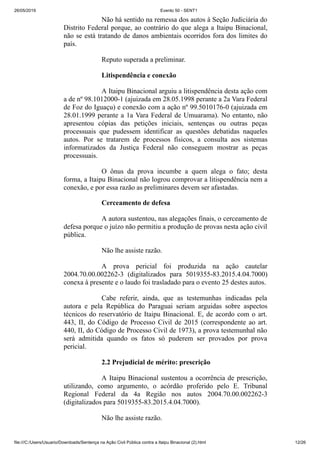 26/05/2019 Evento 50 - SENT1
file:///C:/Users/Usuario/Downloads/Sentença na Ação Civil Pública contra a Itaipu Binacional (2).html 12/26
Não há sentido na remessa dos autos à Seção Judiciária do
Distrito Federal porque, ao contrário do que alega a Itaipu Binacional,
não se está tratando de danos ambientais ocorridos fora dos limites do
país.
Reputo superada a preliminar.
Litispendência e conexão
A Itaipu Binacional arguiu a litispendência desta ação com
a de nº 98.1012000-1 (ajuizada em 28.05.1998 perante a 2a Vara Federal
de Foz do Iguaçu) e conexão com a ação nº 99.5010176-0 (ajuizada em
28.01.1999 perante a 1a Vara Federal de Umuarama). No entanto, não
apresentou cópias das petições iniciais, sentenças ou outras peças
processuais que pudessem identificar as questões debatidas naqueles
autos. Por se tratarem de processos físicos, a consulta aos sistemas
informatizados da Justiça Federal não conseguem mostrar as peças
processuais.
O ônus da prova incumbe a quem alega o fato; desta
forma, a Itaipu Binacional não logrou comprovar a litispendência nem a
conexão, e por essa razão as preliminares devem ser afastadas.
Cerceamento de defesa
A autora sustentou, nas alegações finais, o cerceamento de
defesa porque o juízo não permitiu a produção de provas nesta ação civil
pública.
Não lhe assiste razão.
A prova pericial foi produzida na ação cautelar
2004.70.00.002262-3 (digitalizados para 5019355-83.2015.4.04.7000)
conexa à presente e o laudo foi trasladado para o evento 25 destes autos.
Cabe referir, ainda, que as testemunhas indicadas pela
autora e pela República do Paraguai seriam arguidas sobre aspectos
técnicos do reservatório de Itaipu Binacional. E, de acordo com o art.
443, II, do Código de Processo Civil de 2015 (correspondente ao art.
440, II, do Código de Processo Civil de 1973), a prova testemunhal não
será admitida quando os fatos só puderem ser provados por prova
pericial.
2.2 Prejudicial de mérito: prescrição
A Itaipu Binacional sustentou a ocorrência de prescrição,
utilizando, como argumento, o acórdão proferido pelo E. Tribunal
Regional Federal da 4a Região nos autos 2004.70.00.002262-3
(digitalizados para 5019355-83.2015.4.04.7000).
Não lhe assiste razão.
 