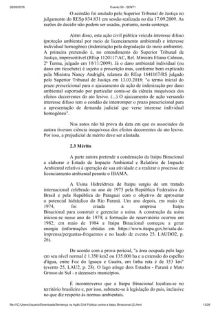 26/05/2019 Evento 50 - SENT1
file:///C:/Users/Usuario/Downloads/Sentença na Ação Civil Pública contra a Itaipu Binacional (2).html 13/26
O acórdão foi anulado pelo Superior Tribunal de Justiça no
julgamento do RESp 834.831 em sessão realizada no dia 17.09.2009. As
razões de decidir não podem ser usadas, portanto, nesta sentença.
Além disso, esta ação civil pública veicula interesse difuso
(proteção ambiental por meio de licenciamento ambiental) e interesse
individual homogêneo (indenização pela degradação do meio ambiente).
A primeira pretensão é, no entendimento do Superior Tribunal de
Justiça, imprescritível (REsp 1120117/AC, Rel. Ministra Eliana Calmon,
2ª Turma, julgado em 10/11/2009). Já o dano ambiental individual (ou
dano em ricochete) é sujeito a prescrição mas, conforme bem explicado
pela Ministra Nancy Andrighi, relatora do REsp 1641167/RS julgado
pelo Superior Tribunal de Justiça em 13.03.2018: "o termo inicial do
prazo prescricional para o ajuizamento de ação de indenização por dano
ambiental suportado por particular conta-se da ciência inequívoca dos
efeitos decorrentes do ato lesivo. (...) O ajuizamento de ação versando
interesse difuso tem o condão de interromper o prazo prescricional para
a apresentação de demanda judicial que verse interesse individual
homogêneo".
Nos autos não há prova da data em que os associados da
autora tiveram ciência inequívoca dos efeitos decorrentes do ato lesivo.
Por isso, a prejudicial de mérito deve ser afastada.
2.3 Mérito
A parte autora pretende a condenação da Itaipu Binacional
a elaborar o Estudo de Impacto Ambiental e Relatório de Impacto
Ambiental relativo à operação de sua atividade e a realizar o processo de
licenciamento ambiental perante o IBAMA.
A Usina Hidrelétrica de Itaipu surgiu de um tratado
internacional celebrado no ano de 1973 pela República Federativa do
Brasil e pela República do Paraguai com o objetivo de aproveitar
o potencial hidráulico do Rio Paraná. Um ano depois, em maio de
1974, foi criada a empresa Itaipu
Binacional para construir e gerenciar a usina. A construção da usina
iniciou-se nesse ano de 1974; a formação do reservatório ocorreu em
1982; em maio de 1984 a Itaipu Binacional começou a gerar
energia (informações obtidas em https://www.itaipu.gov.br/sala-de-
imprensa/perguntas-frequentes e no laudo de evento 25, LAUDO2, p.
26).
De acordo com a prova pericial, "a área ocupada pelo lago
em seu nível normal é 1.350 km2 ou 135.000 ha e a extensão do espelho
d'água, entre Foz do Iguaçu e Guaíra, em linha reta é de 153 km"
(evento 25, LAU2, p. 28). O lago atinge dois Estados - Paraná e Mato
Grosso do Sul - e dezesseis municípios.
É incontroverso que a Itaipu Binacional localiza-se no
território brasileiro e, por isso, submete-se à legislação do pais, inclusive
no que diz respeito às normas ambientais.
 