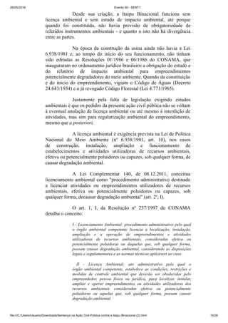26/05/2019 Evento 50 - SENT1
file:///C:/Users/Usuario/Downloads/Sentença na Ação Civil Pública contra a Itaipu Binacional (2).html 14/26
Desde sua criação, a Itaipu Binacional funciona sem
licença ambiental e sem estudo de impacto ambiental, até porque
quando foi constituída, não havia previsão de obrigatoriedade de
referidos instrumentos ambientais - e quanto a isto não há divergência
entre as partes.
Na época da construção da usina ainda não havia a Lei
6.938/1981 e, ao tempo do início do seu funcionamento, não tinham
sido editadas as Resoluções 01/1986 e 06/1986 do CONAMA, que
inauguraram no ordenamento jurídico brasileiro a obrigação do estudo e
do relatório de impacto ambiental para empreendimentos
potencialmente degradadores do meio ambiente. Quando da constituição
e do início do empreendimento, vigiam o Código de Águas (Decreto
24.643/1934) e o já revogado Código Florestal (Lei 4.771/1965).
Justamente pela falta de legislação exigindo estudos
ambientais é que os pedidos da presente ação civil pública não se voltam
à eventual anulação de licença ambiental ou até mesmo à interdição de
atividades, mas sim para regularização ambiental do empreendimento,
mesmo que a posteriori.
A licença ambiental é exigência prevista na Lei de Política
Nacional do Meio Ambiente (nº 6.938/1981, art. 10), nos casos
de construção, instalação, ampliação e funcionamento de
estabelecimentos e atividades utilizadoras de recursos ambientais,
efetiva ou potencialmente poluidores ou capazes, sob qualquer forma, de
causar degradação ambiental.
A Lei Complementar 140, de 08.12.2011, conceitua
licenciamento ambiental como "procedimento administrativo destinado
a licenciar atividades ou empreendimentos utilizadores de recursos
ambientais, efetiva ou potencialmente poluidores ou capazes, sob
qualquer forma, decausar degradação ambiental" (art. 2º, I).
O art. 1, I, da Resolução nº 237/1997 do CONAMA
detalha o conceito:
I - Licenciamento Ambiental: procedimento administrativo pelo qual
o órgão ambiental competente licencia a localização, instalação,
ampliação e a operação de empreendimentos e atividades
utilizadoras de recursos ambientais, consideradas efetiva ou
potencialmente poluidoras ou daquelas que, sob qualquer forma,
possam causar degradação ambiental, considerando as disposições
legais e regulamentares e as normas técnicas aplicáveis ao caso.
II - Licença Ambiental: ato administrativo pelo qual o
órgão ambiental competente, estabelece as condições, restrições e
medidas de controle ambiental que deverão ser obedecidas pelo
empreendedor, pessoa física ou jurídica, para localizar, instalar,
ampliar e operar empreendimentos ou atividades utilizadoras dos
recursos ambientais consideradas efetiva ou potencialmente
poluidoras ou aquelas que, sob qualquer forma, possam causar
degradação ambiental.
 