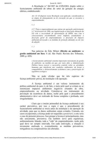 26/05/2019 Evento 50 - SENT1
file:///C:/Users/Usuario/Downloads/Sentença na Ação Civil Pública contra a Itaipu Binacional (2).html 15/26
A Resolução n.º 06/1987 do CONAMA dispõe sobre o
licenciamento ambiental de obras do setor de geração de energia
elétrica, estabelecendo:
Art. 12. O disposto nesta Resolução será aplicado, considerando-se
as etapas de planejamento ou de execução em que se encontra o
empreendimento.
(...)
§ 5.º Para o empreendimento que entrou em operação anteriormente
a 1º de fevereiro de 1986, sua regularização se dará pela obtenção da
LO sem a necessidade de apresentação de RIMA, mas com a
concessionária encaminhando ao(s) órgão(s) estadual(ais) a
descrição geral do empreendimento; a descrição do impacto
ambiental provocado e as medidas de proteção adotadas ou em vias
de adoção.
(...)
Nas palavras de Édis Milaré (Direito ao ambiente: a
gestão ambiental em foco. 6 ed. São Paulo: Revista dos Tribunais,
2009, p. 420):
o licenciamento ambiental constitui importante instrumento de gestão
do ambiente, na medida em que, por meio dele, a Administração
Pública busca exercer o necessário controle sobre as atividades
humanas que interferem nas condições ambientais, de forma a
compatibilizar o desenvolvimento econômico com a preservação do
equilíbrio ecológico.
Não se pode olvidar que há três espécies de
licença ambiental: prévia, de instalação e de operação.
A licença ambiental é um valioso instrumento da
política ambiental do país; é, de fato, o meio pelo qual se evitam ou se
minimizam impactos ambientais negativos oriundos de obra,
empreendimento ou atividade. Constitui-se em instrumento de
prevenção da ocorrência de danos, razão pela qual o procedimento
administrativo deve ser realizado de forma completa e profunda, sem
irregularidades.
Claro que o intuito primordial da licença ambiental é seu
caráter preventivo, por isso a regra é que o procedimento de
licenciamento ambiental se inicie antes da instalação e da operação da
atividade, para que os danos ambientais sejam evitados. Contudo, em
casos excepcionais, a licença pode ser requerida a posteriori, e este seria
o caso do presente processo. Isso porque a licença é principalmente, mas
não unicamente, preventiva. Ela também serve para regularizar,
ambientalmente falando, toda a "vida" do empreendimento, razão pela
qual deve ser sempre renovada. Em cada renovação, a situação é
novamente analisada e, eventualmente, as medidas preventivas,
mitigadoras ou compensatórias são alteradas.
 
