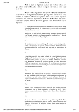 26/05/2019 Evento 50 - SENT1
file:///C:/Users/Usuario/Downloads/Sentença na Ação Civil Pública contra a Itaipu Binacional (2).html 16/26
Note-se que, na hipótese, levando em conta o estado em
que está o empreendimento, a única licença a ser buscada seria a de
operação.
Neste ponto, importante mencionar, a fim de corroborar a
necessidade da licença neste momento, que a perícia realizada na ação
cautelar de produção antecipada de provas identificou diversos impactos
ambientais em razão da implantação da Usina Hidrelétrica de Itaipu.
Transcrevo alguns trechos do laudo pericial que demonstram esses
impactos:
O rebaixamento do lago propiciará a formação de poças que retêm
principalmente espécies de pequeno porte, provocando mortalidade
localizada nestas áreas.
A retração da água deixará expostas áreas marginais prejudicando as
espécies que utilizam esses locais para alimentação, abrigo e desova,
provocando um aumento da predação.
(...)
O rebaixamento de reservatórios pode exercer um controle positivo
sobre a proliferação de espécies exóticas, como as dos moluscos dos
gêneros Limnopema e Corbicula que ocorrem no reservatório de
Itaipu.
(...)
No período de 2000 não houve redução na rentabilidade pesqueira
(kg/pescador/dia), mas sim uma redução no esforço de pesca (número
de pescadores, por dia de pesca). No entanto, alterações causadas
por fenômenos naturais ou artificiais podem ter uma resposta a
médio e longo prazo, que necessitam de monitoramento constante,
uma vez que envolvem causas biológicas, como período reprodutivo,
sucesso reprodutivo e outros.
(...)
Entretanto, não vê necessidade de realizar o corte, haja vista que não
se tem verificado impacto negativo quanto às madeiras imersas, ao
contrário, elas têm sido utilizadas como substrato fechado de
organismos bentônicos essenciais à alimentação de diversas espécies
de peixes.
(...)
Apenas como um referencial para avaliação dos citados prejuízos,
informamos que os deplecionamentos ocorridos em 1999 e 2001
peduraram, respectivamente, 45 (quarenta e cinco) dias e 15 (quinze)
dias.
(...)
A leucena é uma espécie altamente competitiva, impedindo dessa
forma o desenvolvimento das espécies nativas, como a guabiroba, por
exemplo, fornecedora de alimento para a fauna, especialmente a
ictiofauna.
 