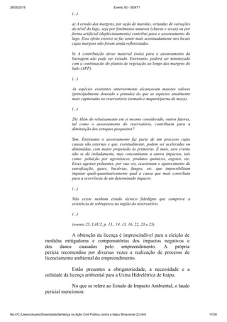 26/05/2019 Evento 50 - SENT1
file:///C:/Users/Usuario/Downloads/Sentença na Ação Civil Pública contra a Itaipu Binacional (2).html 17/26
(...)
a) A erosão das margens, por ação de marolas, oriundas de variações
do nível do lago, seja por fenômenos naturais (chuvas e secas) ou por
forma artificial (deplecionamento) contribui para o assoreamento do
lago. Esse efeito erosivo se faz sentir mais acentuadamente nos locais
cujas margens não foram ainda reflorestadas.
b) A contribuição desse material (solo) para o assoreamento da
barragem não pode ser evitado. Entretanto, poderá ser minimizado
com a continuação do plantio de vegetação ao longo das margens do
lado (APP).
(...)
As espécies existentes anteriormente alcançavam maiores valores
(principalmente dourado e pintado) do que as espécies atualmente
mais capturadas no reservatório (armado e mapará/perna de moça).
(...)
26) Além do rebaixamento em si mesmo considerado, outros fatores,
tal como o assoreamento do reservatório, contribuem para a
diminuição dos estoques pesqueiros?
Sim. Entretanto o assoreamento faz parte de um processo cujas
causas são externas e que, eventualmente, podem ser aceleradas ou
diminuídas, com maior propensão às primeiras. E mais, esse evento
não se dá isoladamente, mas concomitante a outros impactos, tais
como: poluição por agrotóxicos, produtos químicos, esgotos, etc.
Esses agentes poluentes, por sua vez, ocasionam o aparecimento de
eutrofização, gases, bactérias, fungos, etc. que impossibilitam
imputar quali-quantitativamente qual a causa que mais contribuiu
para a ocorrência de um determinado impacto.
(...)
Não existe nenhum estudo técnico fidedigno que comprove a
existência de sobrepesca na região do reservatório.
(...)
(evento 25, LAU2, p. 13., 14, 15, 16, 22, 23 e 25)
A obtenção da licença é imprescindível para a eleição de
medidas mitigadoras e compensatórias dos impactos negativos e
dos danos causados pelo empreendimento. A própria
perícia recomendou por diversas vezes a realização de processo de
licenciamento ambiental do empreendimento.
Estão presentes a obrigatoriedade, a necessidade e a
utilidade da licença ambiental para a Usina Hidrelétrica de Itaipu.
No que se refere ao Estudo de Impacto Ambiental, o laudo
pericial mencionou:
 
