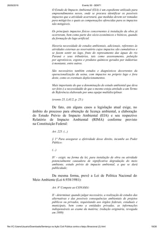 26/05/2019 Evento 50 - SENT1
file:///C:/Users/Usuario/Downloads/Sentença na Ação Civil Pública contra a Itaipu Binacional (2).html 18/26
O Estudo de Impacto Ambiental (EIA) é um expediente utilizado para
empreendimentos novos, onde se procura identificar os possíveis
impactos que a atividade acarretará, que medidas devem ser tomadas
para mitigá-los e quais as compensações oferecidas para os impactos
não mitigáveis.
Os principais impactos físicos concernentes à instalação da obra já
ocorreram, bem como parte dos sócio-econômicos e bióticos, quando
da formação do lago artificial.
Haveria necessidade de estudos ambientais, adicionais, referentes às
atividades externas ao reservatório cujos impactos são cumulativos e
se fazem sentir no lago, fruto do represamento das águas do rio
Paraná e seus tributários, tais como assoreamento, poluição
por agrotóxicos, esgotos e produtos químicos gerados por indústrias
à montante, entre outros.
São necessários também estudos e diagnósticos decorrentes da
operacionalização da usina, com impactos no próprio lago e fora
deste, como os eventuais deplecionamentos.
Mais importante do que a denominação do estudo ambiental que deva
ser feito é a necessidadde de que o mesmo esteja atrelado a um Termo
de Referência elaborado por uma equipe multidisciplinar.
(evento 25, LAU2, p. 25:)
De fato, em alguns casos a legislação atual exige, no
âmbito do processo para obtenção de licença ambiental, a elaboração
do Estudo Prévio de Impacto Ambiental (EIA) e seu respectivo
Relatório de Impacto Ambiental (RIMA) conforme previsto
na Constituição Federal:
Art. 225. (...)
§ 1º Para assegurar a efetividade desse direito, incumbe ao Poder
Público:
(...)
IV - exigir, na forma da lei, para instalação de obra ou atividade
potencialmente causadora de significativa degradação do meio
ambiente, estudo prévio de impacto ambiental, a que se dará
publicidade;
Da mesma forma, prevê a Lei de Política Nacional do
Meio Ambiente (Lei 6.938/1981):
Art. 8º Compete ao CONAMA:
II - determinar, quando julgar necessário, a realização de estudos das
alternativas e das possíveis consequências ambientais de projetos
públicos ou privados, requisitando aos órgãos federais, estaduais e
municipais, bem como a entidades privadas, as informações
indispensáveis ao exame da matéria; (redação originária, revogada
em 1989)
 
