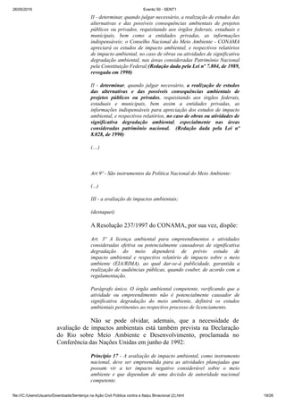 26/05/2019 Evento 50 - SENT1
file:///C:/Users/Usuario/Downloads/Sentença na Ação Civil Pública contra a Itaipu Binacional (2).html 19/26
II - determinar, quando julgar necessário, a realização de estudos das
alternativas e das possíveis consequências ambientais de projetos
públicos ou privados, requisitando aos órgãos federais, estaduais e
municipais, bem como a entidades privadas, as informações
indispensáveis; o Conselho Nacional do Meio Ambiente - CONAMA
apreciará os estudos de impacto ambiental, e respectivos relatórios
de impacto ambiental, no caso de obras ou atividades de significativa
degradação ambiental, nas áreas consideradas Patrimônio Nacional
pela Constituição Federal;(Redação dada pela Lei nº 7.804, de 1989,
revogada em 1990)
II - determinar, quando julgar necessário, a realização de estudos
das alternativas e das possíveis consequências ambientais de
projetos públicos ou privados, requisitando aos órgãos federais,
estaduais e municipais, bem assim a entidades privadas, as
informações indispensáveis para apreciação dos estudos de impacto
ambiental, e respectivos relatórios, no caso de obras ou atividades de
significativa degradação ambiental, especialmente nas áreas
consideradas patrimônio nacional. (Redação dada pela Lei nº
8.028, de 1990)
(....)
Art 9º - São instrumentos da Política Nacional do Meio Ambiente:
(...)
III - a avaliação de impactos ambientais;
(destaquei)
A Resolução 237/1997 do CONAMA, por sua vez, dispõe:
Art. 3º A licença ambiental para empreendimentos e atividades
consideradas efetiva ou potencialmente causadoras de significativa
degradação do meio dependerá de prévio estudo de
impacto ambiental e respectivo relatório de impacto sobre o meio
ambiente (EIA/RIMA), ao qual dar-se-á publicidade, garantida a
realização de audiências públicas, quando couber, de acordo com a
regulamentação.
Parágrafo único. O órgão ambiental competente, verificando que a
atividade ou empreendimento não é potencialmente causador de
significativa degradação do meio ambiente, definirá os estudos
ambientais pertinentes ao respectivo processo de licenciamento.
Não se pode olvidar, ademais, que a necessidade de
avaliação de impactos ambientais está também prevista na Declaração
do Rio sobre Meio Ambiente e Desenvolvimento, proclamada no
Conferência das Nações Unidas em junho de 1992:
Princípio 17 - A avaliação de impacto ambiental, como instrumento
nacional, deve ser empreendida para as atividades planejadas que
possam vir a ter impacto negativo considerável sobre o meio
ambiente e que dependam de uma decisão de autoridade nacional
competente.
 