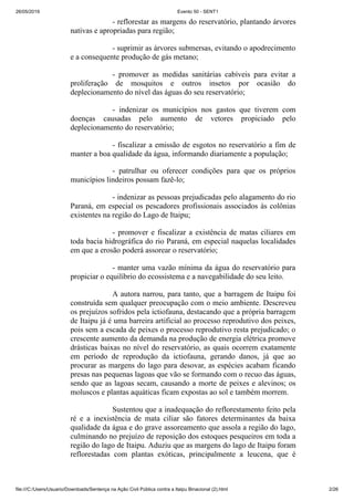 26/05/2019 Evento 50 - SENT1
file:///C:/Users/Usuario/Downloads/Sentença na Ação Civil Pública contra a Itaipu Binacional (2).html 2/26
- reflorestar as margens do reservatório, plantando árvores
nativas e apropriadas para região;
- suprimir as árvores submersas, evitando o apodrecimento
e a consequente produção de gás metano;
- promover as medidas sanitárias cabíveis para evitar a
proliferação de mosquitos e outros insetos por ocasião do
deplecionamento do nível das águas do seu reservatório;
- indenizar os municípios nos gastos que tiverem com
doenças causadas pelo aumento de vetores propiciado pelo
deplecionamento do reservatório;
- fiscalizar a emissão de esgotos no reservatório a fim de
manter a boa qualidade da água, informando diariamente a população;
- patrulhar ou oferecer condições para que os próprios
municípios lindeiros possam fazê-lo;
- indenizar as pessoas prejudicadas pelo alagamento do rio
Paraná, em especial os pescadores profissionais associados às colônias
existentes na região do Lago de Itaipu;
- promover e fiscalizar a existência de matas ciliares em
toda bacia hidrográfica do rio Paraná, em especial naquelas localidades
em que a erosão poderá assorear o reservatório;
- manter uma vazão mínima da água do reservatório para
propiciar o equilíbrio do ecossistema e a navegabilidade do seu leito.
A autora narrou, para tanto, que a barragem de Itaipu foi
construída sem qualquer preocupação com o meio ambiente. Descreveu
os prejuízos sofridos pela ictiofauna, destacando que a própria barragem
de Itaipu já é uma barreira artificial ao processo reprodutivo dos peixes,
pois sem a escada de peixes o processo reprodutivo resta prejudicado; o
crescente aumento da demanda na produção de energia elétrica promove
drásticas baixas no nível do reservatório, as quais ocorrem exatamente
em período de reprodução da ictiofauna, gerando danos, já que ao
procurar as margens do lago para desovar, as espécies acabam ficando
presas nas pequenas lagoas que vão se formando com o recuo das águas,
sendo que as lagoas secam, causando a morte de peixes e alevinos; os
moluscos e plantas aquáticas ficam expostas ao sol e também morrem.
Sustentou que a inadequação do reflorestamento feito pela
ré e a inexistência de mata ciliar são fatores determinantes da baixa
qualidade da água e do grave assoreamento que assola a região do lago,
culminando no prejuízo de reposição dos estoques pesqueiros em toda a
região do lago de Itaipu. Aduziu que as margens do lago de Itaipu foram
reflorestadas com plantas exóticas, principalmente a leucena, que é
 