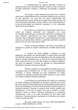 26/05/2019 Evento 50 - SENT1
file:///C:/Users/Usuario/Downloads/Sentença na Ação Civil Pública contra a Itaipu Binacional (2).html 20/26
A avaliação/estudo de impacto ambiental consiste em
instrumento preventivo de tutela ambiental, voltado a evitar a ocorrência
de danos ambientais, mediante a elaboração de profundo e completo
estudo.
Isso porque o órgão ambiental licenciador deve conhecer
muito bem o empreendimento que se pretende implantar para que possa
ou não aprová-lo. Ou seja, deve ter pleno conhecimento das
características do entorno, do tipo de atividade, dos resíduos gerados, do
nível de poluição (atmosférica, sonora, hídrica, visual, eletromagnética),
se haverá necessidade de retirada de vegetação e se ela é permitida,
dentre outras circunstâncias.
De acordo com os dispositivos anteriormente transcritos, o
estudo de impacto ambiental será obrigatório nos casos
de atividade potencialmente causadora de significativa degradação do
meio ambiente, especialmente nas áreas consideradas patrimônio
nacional. Aqui é importante ressaltar que a Usina Hidrelétrica de Itaipu
localiza-se no bioma Mata Atlântica, considerado patrimônio nacional
pelo art. 225, §4º, da Constituição de 1988.
Assim, na presente hipótese, resta clara a necessidade de
realização de estudo de impacto ambiental da atividade desenvolvida
pela ré.
A ausência do estudo prévio à operação da usina
hidrelétrica não implica sua desnecessidade. O laudo pericial realizado
pelo IBAMA informou que diversas hidrelétricas têm sido regularizadas
quanto à situação ambiental e que, ao invés de um estudo de impacto da
forma como previsto na lei, tem sido exigido um relatório ambiental,
que pode ser adaptado à situação de operação do empreendimento,
auxiliando no processo de licença ambiental.
Destarte, evidencia-se a procedência do pedido para que a
ré requeira, junto ao IBAMA (art. 7º, XIV, a, da Lei Complementar
140/2011), a licença ambiental da Usina Hidrelétrica de Itaipu,
cumprindo as exigências do órgão licenciador, inclusive no que se refere
aos estudos/avaliações/relatórios ambientais.
A providência ora determinada não interfere na soberania
de estado estrangeiro (a República do Paraguai, assistente da ré neste
processo), porque a Itaipu Binacional tem personalidade jurídica distinta
da de seus instituidores. Por desenvolver atividade no Brasil, sujeita-se à
legislação brasileira. Sustentar o contrário seria conferir situação mais
privilegiada à ré do que ao próprio ente que a instituiu: a União.
Ademais, mesmo os países soberanos submetem-se às normativas
internacionais, como a já citada Declaração do Rio sobre Meio
Ambiente e Desenvolvimento, proclamada no Conferência das Nações
Unidas em junho de 1992.
Há muito tempo decidi, nos autos 2002.70.02.004438-0
(evento 7, PRECATORIA26, p. 79/81):
 