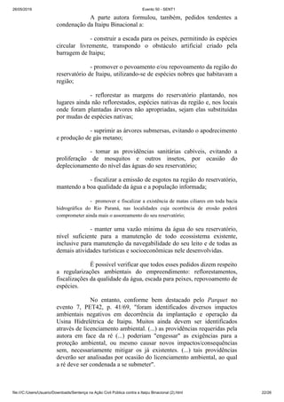 26/05/2019 Evento 50 - SENT1
file:///C:/Users/Usuario/Downloads/Sentença na Ação Civil Pública contra a Itaipu Binacional (2).html 22/26
A parte autora formulou, também, pedidos tendentes a
condenação da Itaipu Binacional a:
- construir a escada para os peixes, permitindo às espécies
circular livremente, transpondo o obstáculo artificial criado pela
barragem de Itaipu;
- promover o povoamento e/ou repovoamento da região do
reservatório de Itaipu, utilizando-se de espécies nobres que habitavam a
região;
- reflorestar as margens do reservatório plantando, nos
lugares ainda não reflorestados, espécies nativas da região e, nos locais
onde foram plantadas árvores não apropriadas, sejam elas substituídas
por mudas de espécies nativas;
- suprimir as árvores submersas, evitando o apodrecimento
e produção de gás metano;
- tomar as providências sanitárias cabíveis, evitando a
proliferação de mosquitos e outros insetos, por ocasião do
deplecionamento do nível das águas do seu reservatório;
- fiscalizar a emissão de esgotos na região do reservatório,
mantendo a boa qualidade da água e a população informada;
- promover e fiscalizar a existência de matas ciliares em toda bacia
hidrográfica do Rio Paraná, nas localidades cuja ocorrência de erosão poderá
comprometer ainda mais o assoreamento do seu reservatório;
- manter uma vazão mínima da água do seu reservatório,
nível suficiente para a manutenção de todo ecossistema existente,
inclusive para manutenção da navegabilidade do seu leito e de todas as
demais atividades turísticas e socioeconômicas nele desenvolvidas.
É possível verificar que todos esses pedidos dizem respeito
a regularizações ambientais do empreendimento: reflorestamentos,
fiscalizações da qualidade da água, escada para peixes, repovoamento de
espécies.
No entanto, conforme bem destacado pelo Parquet no
evento 7, PET42, p. 41/69, "foram identificados diversos impactos
ambientais negativos em decorrência da implantação e operação da
Usina Hidrelétrica de Itaipu. Muitos ainda devem ser identificados
através de licenciamento ambiental. (...) as providências requeridas pela
autora em face da ré (...) poderiam "engessar" as exigências para a
proteção ambiental, ou mesmo causar novos impactos/consequências
sem, necessariamente mitigar os já existentes. (...) tais providências
deverão ser analisadas por ocasião do licenciamento ambiental, ao qual
a ré deve ser condenada a se submeter".
 
