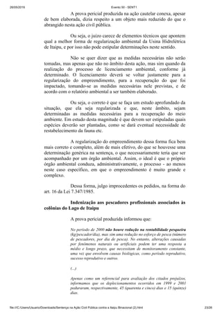 26/05/2019 Evento 50 - SENT1
file:///C:/Users/Usuario/Downloads/Sentença na Ação Civil Pública contra a Itaipu Binacional (2).html 23/26
A prova pericial produzida na ação cautelar conexa, apesar
de bem elaborada, dizia respeito a um objeto mais reduzido do que o
abrangido nesta ação civil pública.
Ou seja, o juízo carece de elementos técnicos que apontem
qual a melhor forma de regularização ambiental da Usina Hidrelétrica
de Itaipu, e por isso não pode estipular determinações neste sentido.
Não se quer dizer que as medidas necessárias não serão
tomadas, mas apenas que não no âmbito desta ação, mas sim quando da
realização do processo de licenciamento ambiental, conforme já
determinado. O licenciamento deverá se voltar justamente para a
regularização do empreendimento, para a recuperação do que foi
impactado, tomando-se as medidas necessárias nele previstas, e de
acordo com o relatório ambiental a ser também elaborado.
Ou seja, o correto é que se faça um estudo aprofundado da
situação, que ela seja regularizada e que, neste âmbito, sejam
determinadas as medidas necessárias para a recuperação do meio
ambiente. Em estudo desta magnitude é que devem ser estipuladas quais
espécies deverão ser plantadas, como se dará eventual necessidade de
restabelecimento da fauna etc.
A regularização do empreendimento dessa forma fica bem
mais correto e completo, além de mais efetivo, do que se houvesse uma
determinação genérica na sentença, o que necessariamente teria que ser
acompanhado por um órgão ambiental. Assim, o ideal é que o próprio
órgão ambiental conduza, administrativamente, o processo - ao menos
neste caso específico, em que o empreendimento é muito grande e
complexo.
Dessa forma, julgo improcedentes os pedidos, na forma do
art. 16 da Lei 7.347/1985.
Indenização aos pescadores profissionais associados às
colônias do Lago de Itaipu
A prova pericial produzida informou que:
No período de 2000 não houve redução na rentabilidade pesqueira
(kg/pescador/dia), mas sim uma redução no esforço de pesca (número
de pescadores, por dia de pesca). No entanto, alterações causadas
por fenômenos naturais ou artificiais podem ter uma resposta a
médio e longo prazo, que necessitam de monitoramento constante,
uma vez que envolvem causas biológicas, como período reprodutivo,
sucesso reprodutivo e outros.
(...)
Apenas como um referencial para avaliação dos citados prejuízos,
informamos que os deplecionamentos ocorridos em 1999 e 2001
peduraram, respectivamente, 45 (quarenta e cinco) dias e 15 (quinze)
dias.
 