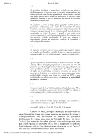26/05/2019 Evento 50 - SENT1
file:///C:/Users/Usuario/Downloads/Sentença na Ação Civil Pública contra a Itaipu Binacional (2).html 24/26
(...)
Os prejuízos imediatos e temporários, período em que durou o
deplecionamento, ocorreram para os turistas, frequentadores das
praias artificiais, que ficaram impedidos de o fazer, para o comércio
que aufere lucros com a venda de mercadoria e serviços a essa
população flutuante. E para o município que deixou de arrecadar
mais impostos no período.
Os prejuízos a meio e longo prazo poderão ocorrer para os
pescadores profissionais, por conta da mortandade de peixes
(matrizes e alevinos) em lagoas residuais com reflexo na reposição de
estoques. Mas que só poderão ser avaliados desde que, devidamente
monitorados ao longo dos anos e levando-se em conta outras
variáveis que poderão contribuir para diminuição dos estoques, como
por exemplo, períodos prolongados de secas que impedem o
aparecimento sazonal de ambientes propícios à reprodução e
sobrevivência dos alevinos.
(...)
As espécies existentes anteriormente alcançavam maiores valores
(principalmente dourado e pintado) do que as espécies atualmente
mais capturadas no reservatório (armado e mapará/perna de moça).
(...)
Apesar da formação do reservatório de Itaipu ter ocorrido em 1982,
estudos sobre a produção pesqueira só se iniciaram em 1987. Os
primeiros anos de formação de reservatórios em regiões tropicais são
mais produtivos, devido à incorporação de matéria orgânica,
elevação da produtividade secundária incluindo os peixes. No
reservatório de Itaipu, os primeiros anos apresentaram uma maior
produtividade, havendo uma queda no período de 93/95, e uma
estabilização em valores mais baixos. No entanto, a rentabilidade
permaneceu constante.
(...)
Com a formação do reservatório de Itaipu, até o final dos anos 90, no
trecho correspondente, houve um acréscimo de 300% em relação ao
número de pescadores profissionais existentes no lago.
(...)
Não existe nenhum estudo técnico fidedigno que comprove a
existência de sobrepesca na região do reservatório.
(evento 25, LAU2, p. 14, 22, 23, 25, 26, 36, 48 destaquei)
Conclui-se, então, que após a formação do reservatório da
usina hidrelétrica houve um grande aumento do número de peixes e,
consequentemente, um incremento no número de pescadores
profissionais. É verdade que, antes da formação do lago, os peixes
"nobres" (por exemplo, dourado e pintado) eram mais frequentes; mas,
por serem espécies de ambiente lótico, não se adaptaram ao ambiente
lêntico do reservatório. Essa diminuição do número de peixes "nobres"
não reduziu a rentabilidade auferida pelos pescadores.
 