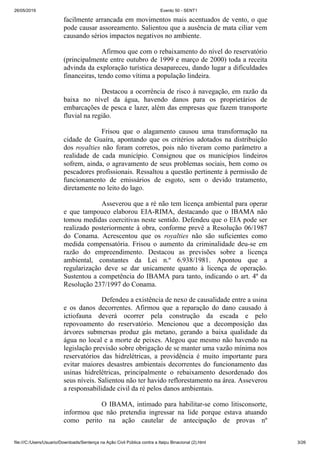 26/05/2019 Evento 50 - SENT1
file:///C:/Users/Usuario/Downloads/Sentença na Ação Civil Pública contra a Itaipu Binacional (2).html 3/26
facilmente arrancada em movimentos mais acentuados de vento, o que
pode causar assoreamento. Salientou que a ausência de mata ciliar vem
causando sérios impactos negativos no ambiente.
Afirmou que com o rebaixamento do nível do reservatório
(principalmente entre outubro de 1999 e março de 2000) toda a receita
advinda da exploração turística desapareceu, dando lugar a dificuldades
financeiras, tendo como vítima a população lindeira.
Destacou a ocorrência de risco à navegação, em razão da
baixa no nível da água, havendo danos para os proprietários de
embarcações de pesca e lazer, além das empresas que fazem transporte
fluvial na região.
Frisou que o alagamento causou uma transformação na
cidade de Guaíra, apontando que os critérios adotados na distribuição
dos royalties não foram corretos, pois não tiveram como parâmetro a
realidade de cada município. Consignou que os municípios lindeiros
sofrem, ainda, o agravamento de seus problemas sociais, bem como os
pescadores profissionais. Ressaltou a questão pertinente à permissão de
funcionamento de emissários de esgoto, sem o devido tratamento,
diretamente no leito do lago.
Asseverou que a ré não tem licença ambiental para operar
e que tampouco elaborou EIA-RIMA, destacando que o IBAMA não
tomou medidas coercitivas neste sentido. Defendeu que o EIA pode ser
realizado posteriormente à obra, conforme prevê a Resolução 06/1987
do Conama. Acrescentou que os royalties não são suficientes como
medida compensatória. Frisou o aumento da criminalidade deu-se em
razão do empreendimento. Destacou as previsões sobre a licença
ambiental, constantes da Lei n.º 6.938/1981. Apontou que a
regularização deve se dar unicamente quanto à licença de operação.
Sustentou a competência do IBAMA para tanto, indicando o art. 4º da
Resolução 237/1997 do Conama.
Defendeu a existência de nexo de causalidade entre a usina
e os danos decorrentes. Afirmou que a reparação do dano causado à
ictiofauna deverá ocorrer pela construção da escada e pelo
repovoamento do reservatório. Mencionou que a decomposição das
árvores submersas produz gás metano, gerando a baixa qualidade da
água no local e a morte de peixes. Alegou que mesmo não havendo na
legislação previsão sobre obrigação de se manter uma vazão mínima nos
reservatórios das hidrelétricas, a providência é muito importante para
evitar maiores desastres ambientais decorrentes do funcionamento das
usinas hidrelétricas, principalmente o rebaixamento desordenado dos
seus níveis. Salientou não ter havido reflorestamento na área. Asseverou
a responsabilidade civil da ré pelos danos ambientais.
O IBAMA, intimado para habilitar-se como litisconsorte,
informou que não pretendia ingressar na lide porque estava atuando
como perito na ação cautelar de antecipação de provas nº
 