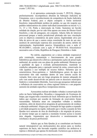 26/05/2019 Evento 50 - SENT1
file:///C:/Users/Usuario/Downloads/Sentença na Ação Civil Pública contra a Itaipu Binacional (2).html 4/26
2001.70.04.002330-3 (digitalizada para 5061731-84.2015.4.04.7000 -
evento 7, PET16).
A ré apresentou contestação (evento 7, PET19). Alegou,
preliminarmente: incompetência absoluta da Subseção Judiciária de
Umuarama, com o reconhecimento da competência da Seção Judiciária
do Distrito Federal, pois o objeto extrapola o limite territorial
brasileiro; impossibilidade jurídica do pedido, no que diz respeito aos
pedidos indenizatórios de caráter individual (enumerados na inicial: 4, 5,
11, 13 e 14). Pediu a intervenção da União. Sustentou ter havido
nulidade da citação, por ter sido feita apenas em nome do Diretor Geral
brasileiro, e não do paraguaio, em conjunto. Aduziu falta de interesse
processual porque a tutela jurisdicional pleiteada não tem vinculação
com os objetivos estatutários da parte autora; ilegitimidade ativa por
falta de prova de que a autora esteja constituída há mais de um ano;
ausência de autorização expressa dos associados da autora; defeito de
representação; ilegitimidade passiva; litispendência com a ação nº
98.1012000-1, conexão com a ação nº 99.5010176-0; litisconsórcio
necessário com a União, República do Paraguai, Eletrobrás e Ande.
No mérito, argumentou ser a única entidade responsável
pela construção, manutenção e funcionamento de uma grande
hidrelétrica que desenvolve efetivas e permanentes ações de preservação
ambiental, de acordo com seu plano de gestão ambiental. Destacou que
a qualidade da água é avaliada permanentemente, mantendo as
condições adequadas para a operação normal da usina, conservação da
vida aquática e uso múltiplo do recurso hídrico. Salientou que as
características físico-químicas e hidrobiológicas gerais da água do
reservatório têm sido mantidas dentro de uma estreita escala de
variação, bem como que um longo programa de manejo adequado do
solo vem sendo desenvolvido em parceia com os dezesseis municípios
lindeiros e comunidade ribeirinha. Asseverou que pesquisas indicam que
a influência do reservatório no clima regional limita-se a um pequeno
aumento da umidade específica e temperatura mínima.
Acrescentou realizar atividades voltadas à conservação dos
solos na bacia hidrográfica. Ressaltou a inauguração do Ecomuseu de
Itaipu, que resgata toda a memória do local. Informou que as famílias de
índios que existiam por ocasião da formação do reservatório foram
reassentadas. Salientou atuar em campanhas voltadas a medidas
sanitárias, além de desenvolver programa de gerenciamento de resíduos
e educação ambiental. Alegou que a formação do lago ajudou a expandir
a atividade pesqueira na região, indicando que o trecho a jusante de Sete
Quedas teve aumento de área de distribuição e de migração de peixes,
ao mesmo tempo que as espécies a montante tiveram acesso à recente
área alagada. Argumentou que desenvolve o monitoramento da
ictiofauna e da pesca profissional.
Aduziu que as Sete Quedas já se constituíam em barreira
natural intransponível aos deslocamentos dos peixes para os trechos
superiores da bacia, não havendo respaldo científico em atribuir-se à
represa o obstáculo que apenas foi deslocado. Esclareceu que as áreas da
 