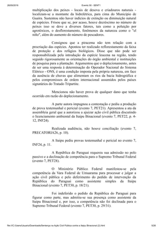 26/05/2019 Evento 50 - SENT1
file:///C:/Users/Usuario/Downloads/Sentença na Ação Civil Pública contra a Itaipu Binacional (2).html 5/26
multiplicação dos peixes - locais de desova e criadouros naturais -
localizam-se a montante da hidrelétrica, para cima do Município de
Guaíra. Sustentou não haver indícios de extinção ou diminuição natural
de espécies. Frisou que se, por acaso, houve decréscimo no número de
peixes isso se deve a diversos fatores, tais como a poluição por
agrotóxicos, o desflorestamento, fenômenos da natureza como o "el
niño", além do aumento do número de pescadores.
Consignou que a piracema não tem relação com a
procriação das espécies. Apontou ter realizado reflorestamento da faixa
de proteção e dos refúgios biológicos. Disse que não pode ser
responsabilizada pela introdução da espécie leucena na região, tendo
seguido rigorosamente as orientações do órgão ambiental e instituições
de pesquisa para a plantação. Argumentou que o deplecionamento, antes
de ser uma resposta à determinação do Operador Nacional do Sistema
Elétrico - ONS, é uma condição imposta pela própria natureza, em face
da ausência de chuvas que alimentam os rios da bacia hidrográfica e
pelos compromissos de ordem internacional assumidos pelos países
signatários do Tratado Tripartite.
Mencionou não haver prova de qualquer dano que tenha
ocorrido em razão do deplecionamento.
A parte autora impugnou a contestação e pediu a produção
de prova testemunhal e pericial (evento 7, PET21). Apresentou a ata da
assembleia geral que a autorizou a ajuizar ação civil pública discutindo
o licenciamento ambiental da Itaipu Binacional (evento 7, PET22, p. 4-
12, INF24).
Realizada audiência, não houve conciliação (evento 7,
PRECATORIA26, p. 10).
A Itaipu pediu provas testemunhal e pericial no evento 7,
INF24, p. 11.
A República do Paraguai requereu sua admissão no polo
passivo e a declinação de competência para o Supremo Tribunal Federal
(evento 7, PET28).
O Ministério Público Federal manifestou-se pela
competência da Vara Federal de Umuarama para processar e julgar a
ação civil pública e pelo deferimento do pedido de intervenção da
República do Paraguai como assistente simples da Itaipu
Binacional (evento 7, PET30, p. 18/21).
Foi indeferido o pedido da República do Paraguai para
figurar como parte, mas admitiu-se sua presença como assistente da
Itaipu Binacional e, por isso, a competência não foi declinada para o
Supremo Tribunal Federal (evento 7, PET30, p. 29/31).
 