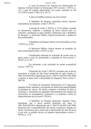 26/05/2019 Evento 50 - SENT1
file:///C:/Users/Usuario/Downloads/Sentença na Ação Civil Pública contra a Itaipu Binacional (2).html 6/26
A curso do processo foi suspenso por determinação do
Supremo Tribunal Federal na Reclamação 2937 (evemto 7, PET31, p.
13), a qual foi julgada improcedente em sessão concluída no dia
15.12.2011 (evento 7, DEC32, p. 16/17).
A ação civil pública retomou seu curso normal.
A República do Paraguai especificou provas (pericial,
testemunhal e documental) - evento 7, PET33.
A decisão de evento 7, PET33, p. 31/32, deferiu a juntada
de documentos, indeferiu a produção de prova pericial (por ser
suficiente a produzida na ação cautelar) e determinou que a República
do Paraguai e o Ministério Público Federal justificassem o pedido de
prova testemunhal.
A República do Paraguai indicou oito testemunhas (evento
7, PET33, p. 47/51).
O Ministério Público Federal desistiu da produção de
prova testemunhal (evento 7, PET33, p. 60).
Considerando indicação de realização de acordo entre as
partes (autor e réu), foi determinada a suspensão do feito (evento 7,
PET35, p. 3 e 10).
Foi informada a não realização de acordo extrajudicial
(evento 7, PET37).
O despacho de evento 7, DEC38, consignou que as provas
necessárias à solução da lide foram produzidas na ação cautelar n.º
2001.70.04.002330-3 (digitalizada para n.º 5061731-84.2015.4.04.7000)
e intimou as partes para a apresentação de alegações finais (evento 7,
DEC38).
A Colônia de Pescadores Profissionais Z-13 apresentou
alegações finais, arguindo o cerceamento de defesa pela impossibilidade
de produção de provas. No mérito, sustentou a existência de danos à
ictiofauna, a inexistência de adequado reflorestamento das margens do
reservatório, as consequências econômicas e os prejuízos sociais do
empreendimento da ré (evento 7, PET41).
A República do Paraguai apresentou alegações finais,
defendendo que a prova pericial produzida nos autos n.º
2001.70.04.002330-3 (digitalizada sob n.º 5061731-84.2015.4.04.7000)
demonstra que o empreendimento não causou os prejuízos alegados na
inicial. Acrescentou que a autora não se desincumbiu do ônus da prova
e, por isso, os pedidos devem ser julgados improcedentes (evento 7,
PET42, p. 1-12).
 
