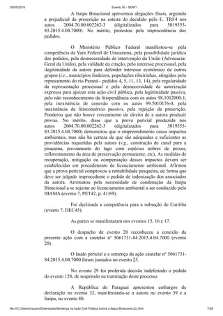 26/05/2019 Evento 50 - SENT1
file:///C:/Users/Usuario/Downloads/Sentença na Ação Civil Pública contra a Itaipu Binacional (2).html 7/26
A Itaipu Binacional apresentou alegações finais, arguindo
a prejudicial de prescrição na esteira do decidido pelo E. TRF4 nos
autos 2004.70.00.002262-3 (digitalizados para 5019355-
83.2015.4.04.7000). No mérito, protestou pela improcedência dos
pedidos.
O Ministério Público Federal manifestou-se pela
competência da Vara Federal de Umuarama, pela possibilidade jurídica
dos pedidos, pela desnecessidade de intervenção da União (Advocacia-
Geral da União), pela validade da citação, pelo interesse processual, pela
ilegitimidade da autora para defender interesse econômico de outros
grupos (i.e., municípios lindeiros, populações ribeirinhas, atingidos pelo
represamento do rio Paraná - pedidos 4, 5, 11, 13, 14), pela regularidade
da representação processual e pela desnecessidade de autorização
expressa para ajuizar esta ação civil pública, pela legitimidade passiva,
pelo não reconhecimento da litispendência com os autos 98.1012000-1,
pela inexistência de conexão com os autos 99.5010176-0, pela
inexistência de litisconsórcio passivo, pela rejeição da prescrição.
Ponderou que não houve cerceamento do direito de a autora produzir
provas. No mérito, disse que a prova pericial produzida nos
autos 2004.70.00.002262-3 (digitalizados para 5019355-
83.2015.4.04.7000) demonstrou que o empreendimento causa impactos
ambientais, mas não há certeza de que são adequadas e suficientes as
providências requeridas pela autora (v.g., construção de canal para a
piracema, povoamento do lago com espécies nobres de peixes,
reflorestamento da área de preservação permanente, etc). As medidas de
recuperação, mitigação ou compensação desses impactos devem ser
estabelecidas em procedimento de licenciamento ambiental. Afirmou
que a prova pericial comprovou a rentabilidade pesqueira, de forma que
deve ser julgado improcedente o pedido de indenização dos associados
da autora. Arrematou pela necessidade de condenação da Itaipu
Binacional a se sujeitar ao licenciamento ambiental a ser conduzido pelo
IBAMA (evento 7, PET42, p. 41/69).
Foi declinada a competência para a subseção de Curitiba
(evento 7, DEC45).
As partes se manifestaram nos eventos 15, 16 e 17.
O despacho de evento 20 reconheceu a conexão da
presente ação com a cautelar nº 5061731-84.2015.4.04.7000 (evento
20).
O laudo pericial e a sentença da ação cautelar nº 5061731-
84.2015.4.04.7000 foram juntados no evento 25.
No evento 29 foi proferida decisão indeferindo o pedido
do evento 128, de suspensão na tramitação deste processo.
A República do Paraguai apresentou embargos de
declaração no evento 32, manifestando-se a autora no evento 39 e a
Itaipu, no evento 40.
 