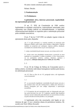26/05/2019 Evento 50 - SENT1
file:///C:/Users/Usuario/Downloads/Sentença na Ação Civil Pública contra a Itaipu Binacional (2).html 8/26
Os autos vieram conclusos para sentença.
Relatei. Decido.
2. Fundamentação
2.1 Preliminares
Legitimidade ativa, interesse processual, regularidade
da representação processual
O art. 5º, XXI, da Constituição de 1988 confere
legitimidade às entidades associativas, expressamente autorizadas, para
representar seus filiados judicial ou extrajudicialmente. A legislação
infraconstitucional detalhou os requisitos para a substituição processual
pelas entidades associativas.
O art. 5º da Lei 7.347/1985, na redação vigente à data do
ajuizamento desta ação, dispunha:
Art. 5º A ação principal e a cautelar poderão ser propostas pelo
Ministério Público, pela União, pelos Estados e Municípios. Poderão
também ser propostas por autarquia, empresa pública, fundação,
sociedade de economia mista ou por associação que:
l - esteja constituída há pelo menos um ano, nos termos da lei civil;
II - inclua entre suas finalidades institucionais a proteção ao meio
ambiente ao consumidor, à ordem econômica, à livre concorrência,
ou ao patrimônio artístico, estético, histórico, turístico e
paisagístico; (Redação dada pela Lei nº 8.884, de 11.6.1994)
(...)
O art. 82 do Código de Defesa do Consumidor prevê a
defesa coletiva de direitos individuais homogêneos também pela técnica
de substituição processual:
Art. 82. Para os fins do art. 81, parágrafo único, são legitimados
concorrentemente:
(...)
IV - as associações legalmente constituídas há pelo menos um ano e
que incluam entre seus fins institucionais a defesa dos interesses e
direitos protegidos por este código, dispensada a autorização
assemblear.
§ 1° O requisito da pré-constituição pode ser dispensado pelo juiz,
nas ações previstas nos arts. 91 e seguintes, quando haja manifesto
interesse social evidenciado pela dimensão ou característica do dano,
ou pela relevância do bem jurídico a ser protegido.
A legitimação ativa das associações está ligada ao seu
interesse de agir. A isso a doutrina chama de pertinência temática. De
acordo com Teori Albino Zavascki:
 